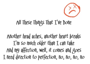 (Killers lyrics with a sad face in orange)
Song title: All These Things That I've Done
Another head aches, another heart breaks
I'm so much older than I can take
And my affection, well, it comes and goes
I need direction to perfection, no, no, no, no