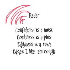 (Britney Spears lyrics with hot pink accents)
Song title: Radar
Confidence is a must 
Cockiness is a plus 
Edginess is a rush 
Edges I like 'em rough