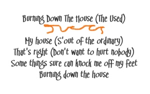 Orange flames accent lyrics to Burning Down The House by The Used
My house (S'out of the ordinary)
That's right (Don't want to hurt nobody)
Some things sure can knock me off my feet
Burning down the house