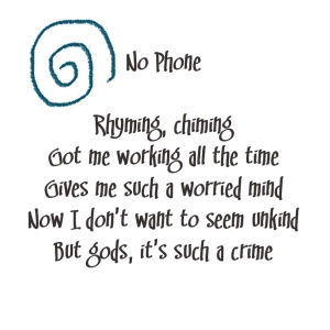 (Cake lyrics with a teal spiral doodle)
Song title: No Phone
Rhyming chiming got me working all the time
Gives me such a worried mind
Now I don't want to seem unkind
But gods, it's such a crime