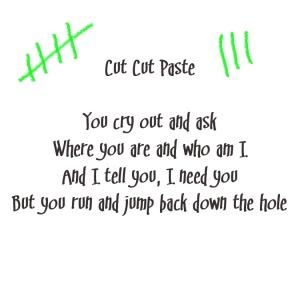Tokyo Police Club lyrics (with green accents)
Song title: Cut Cut Paste
You cry out and ask
Where you are and who am I
And I tell you, I need you
But you run and jump back down the hole