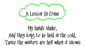 Tokyo Police Club lyrics (with green accents)
Song title: A Lesson In Crime
My hands shake,
and they long to be held in the cold,
cause the winters are hell when it snows
